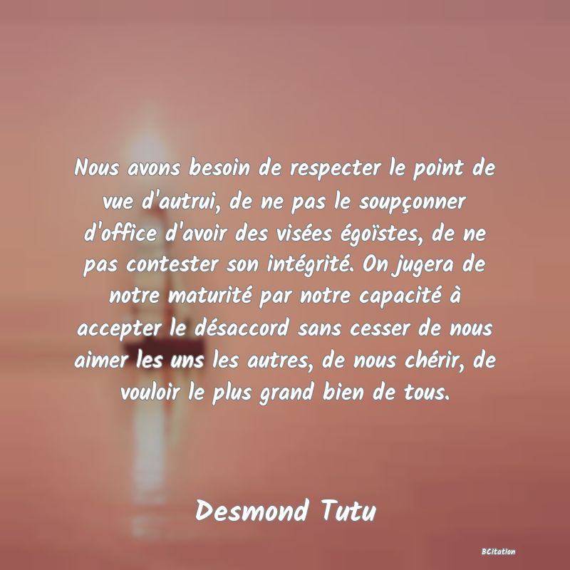 Belle Citation - Nous avons besoin de respecter le point de vue d'autrui, de ne pas le soupçonner d'office d'avoir des visées égoïstes, de ne pas contester son intégrité. On jugera de notre maturité par notre capacité à accepter le désaccord sans cesser de nous aimer les uns les autres, de nous chérir, de vouloir le plus grand bien de tous. - Desmond Tutu