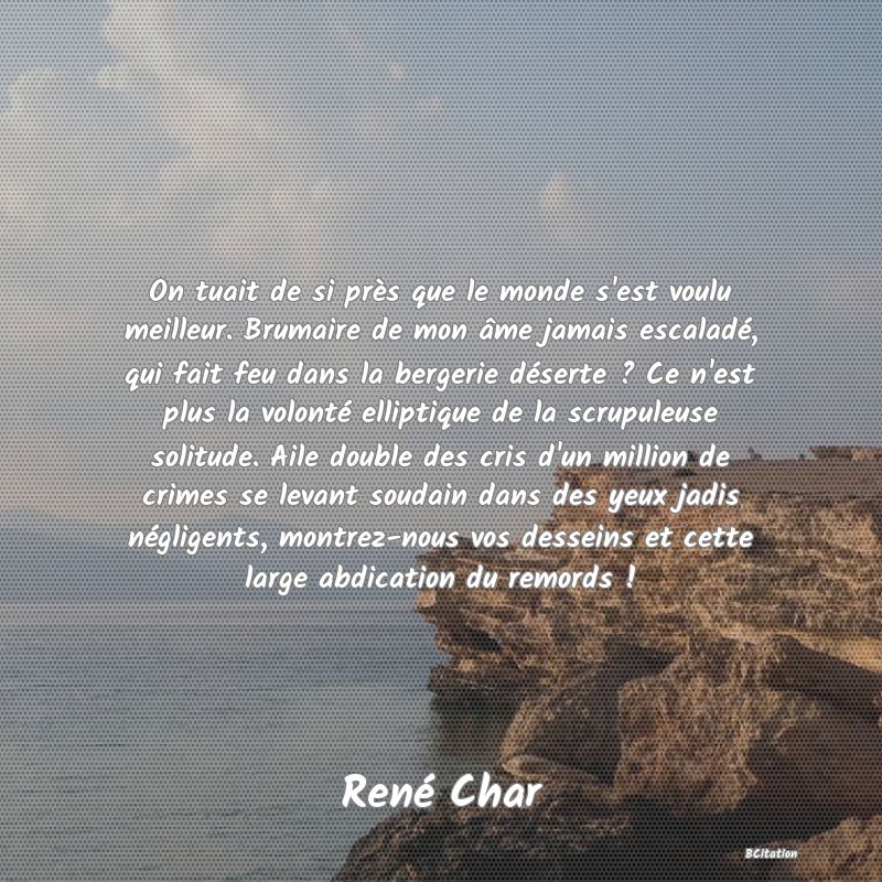 image de citation: On tuait de si près que le monde s'est voulu meilleur. Brumaire de mon âme jamais escaladé, qui fait feu dans la bergerie déserte ? Ce n'est plus la volonté elliptique de la scrupuleuse solitude. Aile double des cris d'un million de crimes se levant soudain dans des yeux jadis négligents, montrez-nous vos desseins et cette large abdication du remords !