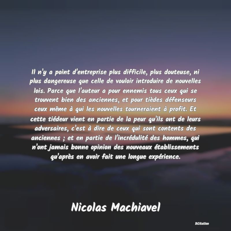 image de citation: Il n'y a point d'entreprise plus difficile, plus douteuse, ni plus dangereuse que celle de vouloir introduire de nouvelles lois. Parce que l'auteur a pour ennemis tous ceux qui se trouvent bien des anciennes, et pour tièdes défenseurs ceux même à qui les nouvelles tourneraient à profit. Et cette tiédeur vient en partie de la peur qu'ils ont de leurs adversaires, c'est à dire de ceux qui sont contents des anciennes ; et en partie de l'incrédulité des hommes, qui n'ont jamais bonne opinion des nouveaux établissements qu'après en avoir fait une longue expérience.