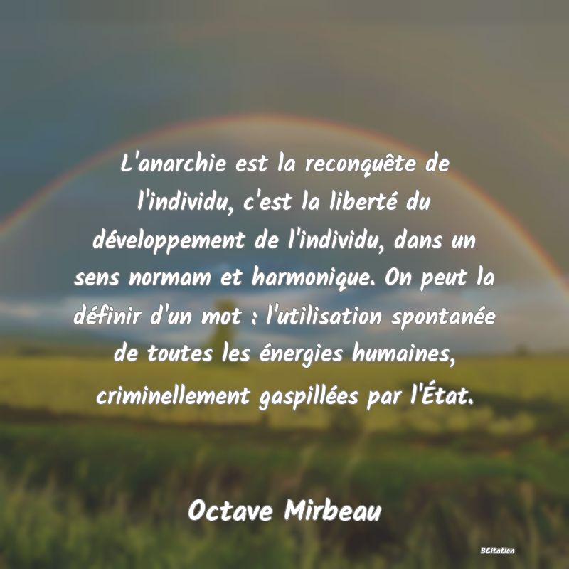 image de citation: L'anarchie est la reconquête de l'individu, c'est la liberté du développement de l'individu, dans un sens normam et harmonique. On peut la définir d'un mot : l'utilisation spontanée de toutes les énergies humaines, criminellement gaspillées par l'État.