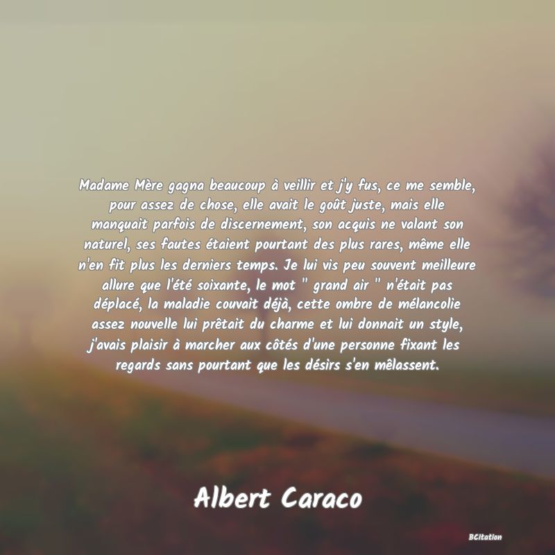 Belle Citation - Madame Mère gagna beaucoup à veillir et j'y fus, ce me semble, pour assez de chose, elle avait le goût juste, mais elle manquait parfois de discernement, son acquis ne valant son naturel, ses fautes étaient pourtant des plus rares, même elle n'en fit plus les derniers temps. Je lui vis peu souvent meilleure allure que l'été soixante, le mot 