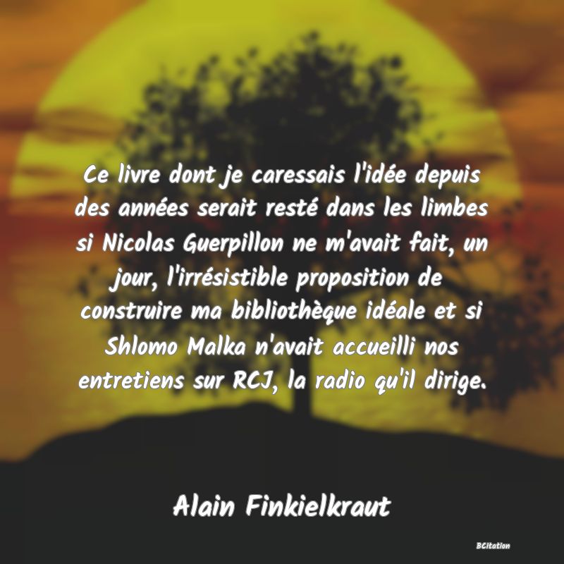 image de citation: Ce livre dont je caressais l'idée depuis des années serait resté dans les limbes si Nicolas Guerpillon ne m'avait fait, un jour, l'irrésistible proposition de construire ma bibliothèque idéale et si Shlomo Malka n'avait accueilli nos entretiens sur RCJ, la radio qu'il dirige.