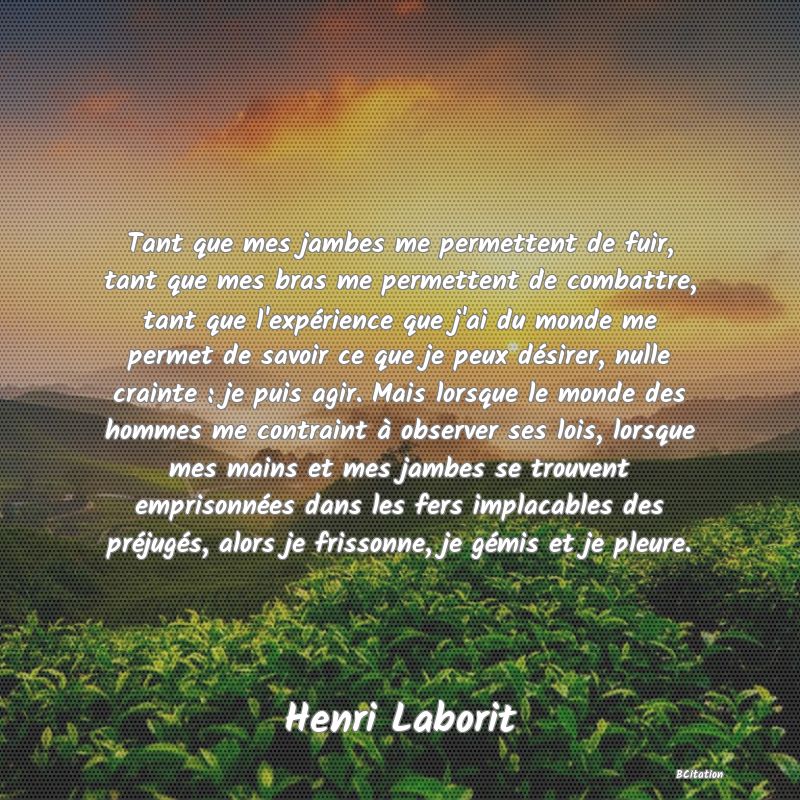 Belle Citation - Tant que mes jambes me permettent de fuir, tant que mes bras me permettent de combattre, tant que l'expérience que j'ai du monde me permet de savoir ce que je peux désirer, nulle crainte : je puis agir. Mais lorsque le monde des hommes me contraint à observer ses lois, lorsque mes mains et mes jambes se trouvent emprisonnées dans les fers implacables des préjugés, alors je frissonne, je gémis et je pleure. - Henri Laborit