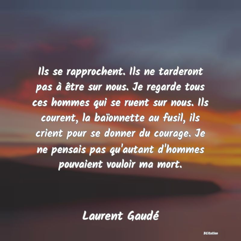 image de citation: Ils se rapprochent. Ils ne tarderont pas à être sur nous. Je regarde tous ces hommes qui se ruent sur nous. Ils courent, la baïonnette au fusil, ils crient pour se donner du courage. Je ne pensais pas qu'autant d'hommes pouvaient vouloir ma mort.