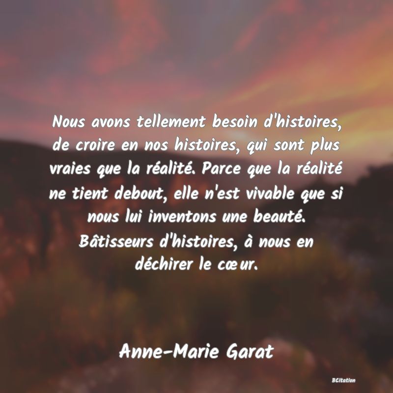 image de citation: Nous avons tellement besoin d'histoires, de croire en nos histoires, qui sont plus vraies que la réalité. Parce que la réalité ne tient debout, elle n'est vivable que si nous lui inventons une beauté. Bâtisseurs d'histoires, à nous en déchirer le cœur.