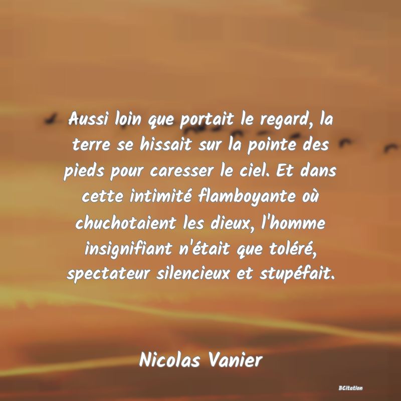 image de citation: Aussi loin que portait le regard, la terre se hissait sur la pointe des pieds pour caresser le ciel. Et dans cette intimité flamboyante où chuchotaient les dieux, l'homme insignifiant n'était que toléré, spectateur silencieux et stupéfait.