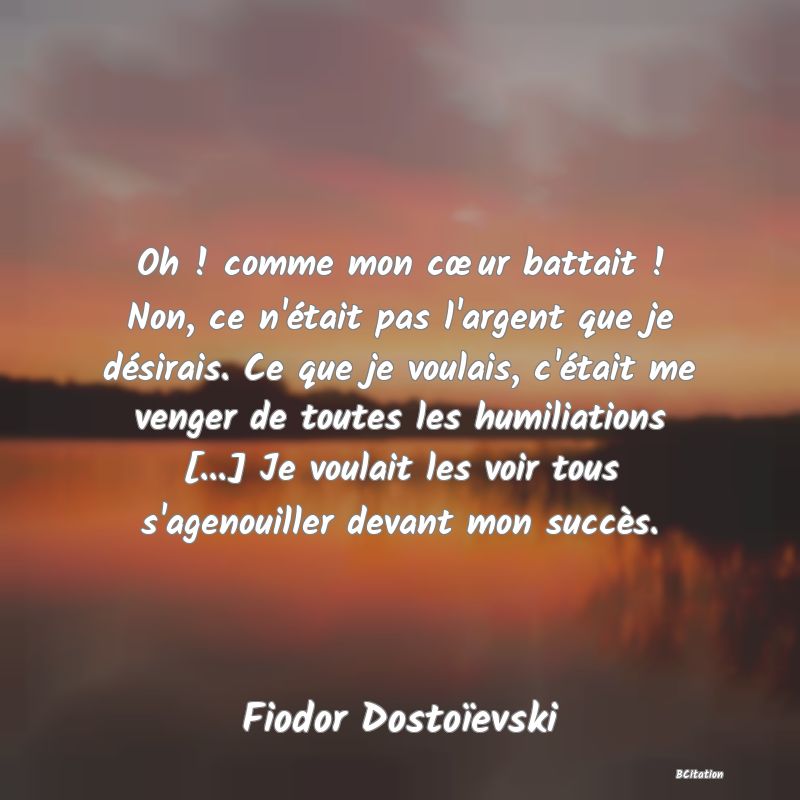 image de citation: Oh ! comme mon cœur battait ! Non, ce n'était pas l'argent que je désirais. Ce que je voulais, c'était me venger de toutes les humiliations [...] Je voulait les voir tous s'agenouiller devant mon succès.