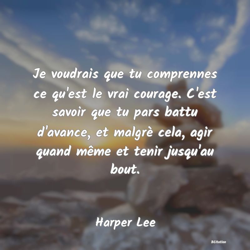 image de citation: Je voudrais que tu comprennes ce qu'est le vrai courage. C'est savoir que tu pars battu d'avance, et malgrè cela, agir quand même et tenir jusqu'au bout.