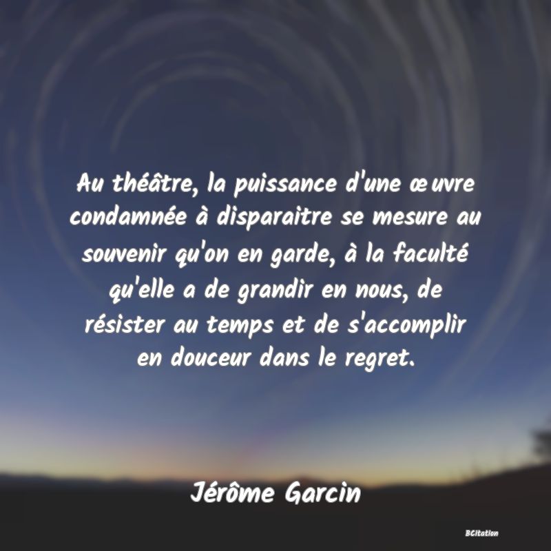 image de citation: Au théâtre, la puissance d'une œuvre condamnée à disparaitre se mesure au souvenir qu'on en garde, à la faculté qu'elle a de grandir en nous, de résister au temps et de s'accomplir en douceur dans le regret.