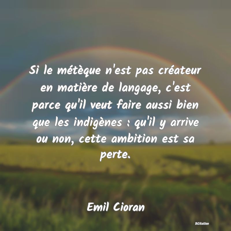 image de citation: Si le métèque n'est pas créateur en matière de langage, c'est parce qu'il veut faire aussi bien que les indigènes : qu'il y arrive ou non, cette ambition est sa perte.