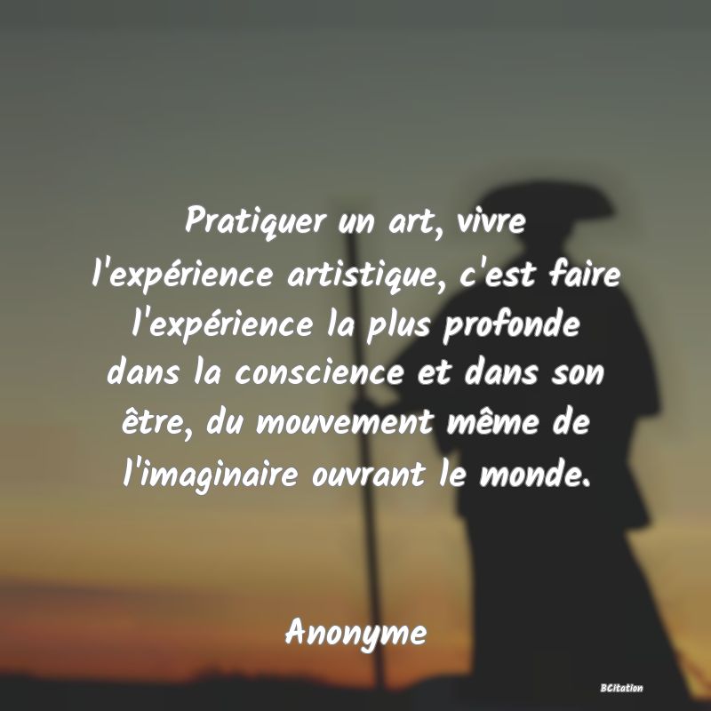 Belle Citation - Pratiquer un art, vivre l'expérience artistique, c'est faire l'expérience la plus profonde dans la conscience et dans son être, du mouvement même de l'imaginaire ouvrant le monde. - Anonyme