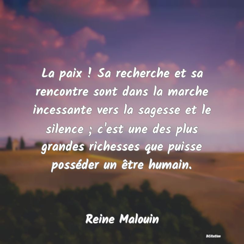 Belle Citation - La paix ! Sa recherche et sa rencontre sont dans la marche incessante vers la sagesse et le silence ; c'est une des plus grandes richesses que puisse posséder un être humain. - Reine Malouin