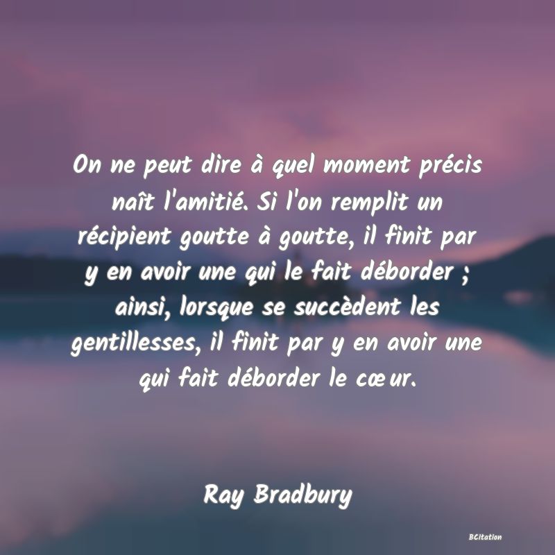 image de citation: On ne peut dire à quel moment précis naît l'amitié. Si l'on remplit un récipient goutte à goutte, il finit par y en avoir une qui le fait déborder ; ainsi, lorsque se succèdent les gentillesses, il finit par y en avoir une qui fait déborder le cœur.