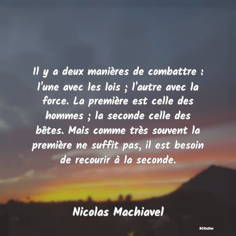 image de citation: Il y a deux manières de combattre : l'une avec les lois ; l'autre avec la force. La première est celle des hommes ; la seconde celle des bêtes. Mais comme très souvent la première ne suffit pas, il est besoin de recourir à la seconde.