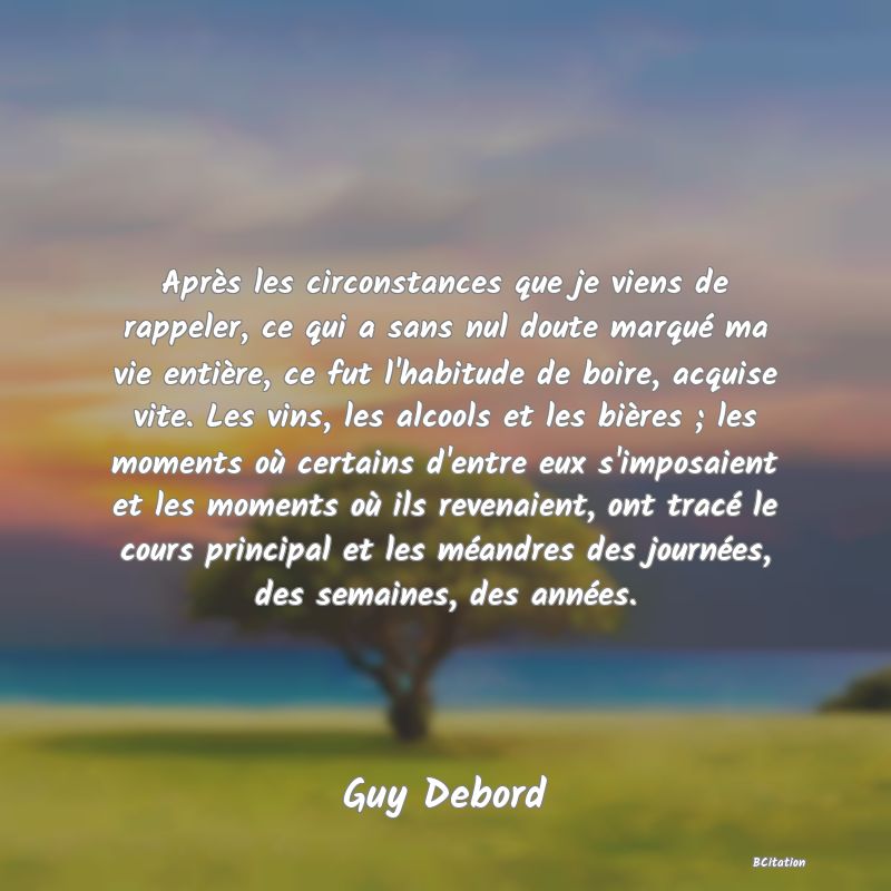 image de citation: Après les circonstances que je viens de rappeler, ce qui a sans nul doute marqué ma vie entière, ce fut l'habitude de boire, acquise vite. Les vins, les alcools et les bières ; les moments où certains d'entre eux s'imposaient et les moments où ils revenaient, ont tracé le cours principal et les méandres des journées, des semaines, des années.