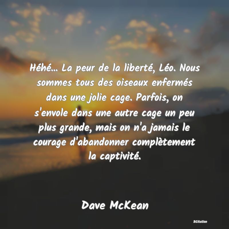 image de citation: Héhé... La peur de la liberté, Léo. Nous sommes tous des oiseaux enfermés dans une jolie cage. Parfois, on s'envole dans une autre cage un peu plus grande, mais on n'a jamais le courage d'abandonner complètement la captivité.