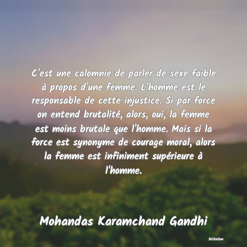 image de citation: C'est une calomnie de parler de sexe faible à propos d'une femme. L'homme est le responsable de cette injustice. Si par force on entend brutalité, alors, oui, la femme est moins brutale que l'homme. Mais si la force est synonyme de courage moral, alors la femme est infiniment supérieure à l'homme.