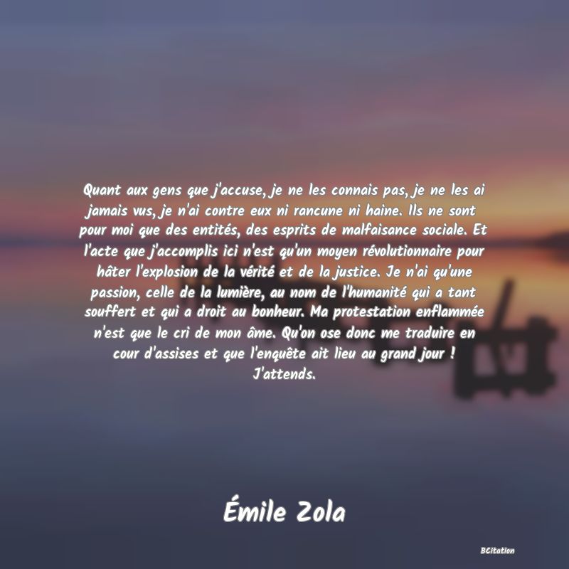 image de citation: Quant aux gens que j'accuse, je ne les connais pas, je ne les ai jamais vus, je n'ai contre eux ni rancune ni haine. Ils ne sont pour moi que des entités, des esprits de malfaisance sociale. Et l'acte que j'accomplis ici n'est qu'un moyen révolutionnaire pour hâter l'explosion de la vérité et de la justice. Je n'ai qu'une passion, celle de la lumière, au nom de l'humanité qui a tant souffert et qui a droit au bonheur. Ma protestation enflammée n'est que le cri de mon âme. Qu'on ose donc me traduire en cour d'assises et que l'enquête ait lieu au grand jour ! J'attends.