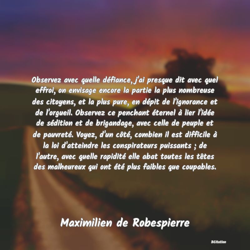 image de citation: Observez avec quelle défiance, j'ai presque dit avec quel effroi, on envisage encore la partie la plus nombreuse des citoyens, et la plus pure, en dépit de l'ignorance et de l'orgueil. Observez ce penchant éternel à lier l'idée de sédition et de brigandage, avec celle de peuple et de pauvreté. Voyez, d'un côté, combien il est difficile à la loi d'atteindre les conspirateurs puissants ; de l'autre, avec quelle rapidité elle abat toutes les têtes des malheureux qui ont été plus faibles que coupables.