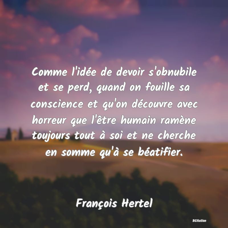 image de citation: Comme l'idée de devoir s'obnubile et se perd, quand on fouille sa conscience et qu'on découvre avec horreur que l'être humain ramène toujours tout à soi et ne cherche en somme qu'à se béatifier.