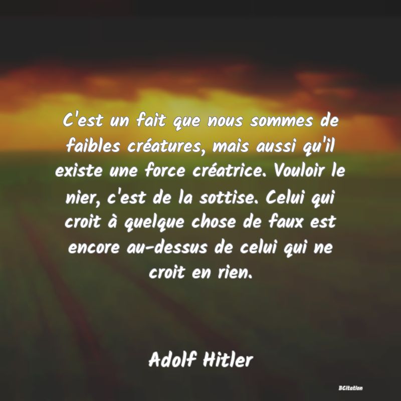 image de citation: C'est un fait que nous sommes de faibles créatures, mais aussi qu'il existe une force créatrice. Vouloir le nier, c'est de la sottise. Celui qui croit à quelque chose de faux est encore au-dessus de celui qui ne croit en rien.