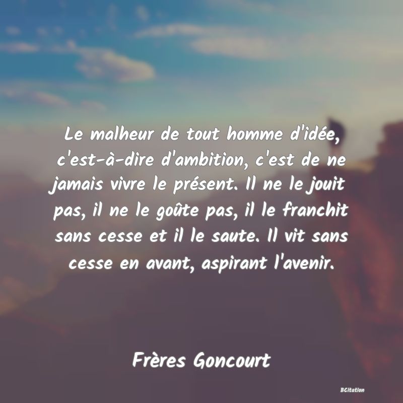 image de citation: Le malheur de tout homme d'idée, c'est-à-dire d'ambition, c'est de ne jamais vivre le présent. Il ne le jouit pas, il ne le goûte pas, il le franchit sans cesse et il le saute. Il vit sans cesse en avant, aspirant l'avenir.