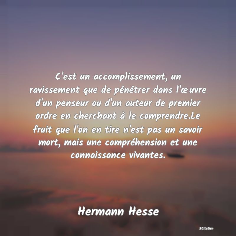 image de citation: C'est un accomplissement, un ravissement que de pénétrer dans l'œuvre d'un penseur ou d'un auteur de premier ordre en cherchant à le comprendre.Le fruit que l'on en tire n'est pas un savoir mort, mais une compréhension et une connaissance vivantes.