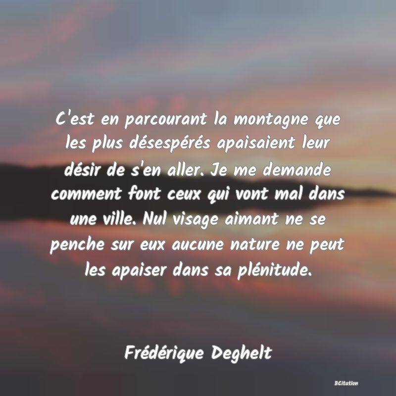 image de citation: C'est en parcourant la montagne que les plus désespérés apaisaient leur désir de s'en aller. Je me demande comment font ceux qui vont mal dans une ville. Nul visage aimant ne se penche sur eux aucune nature ne peut les apaiser dans sa plénitude.