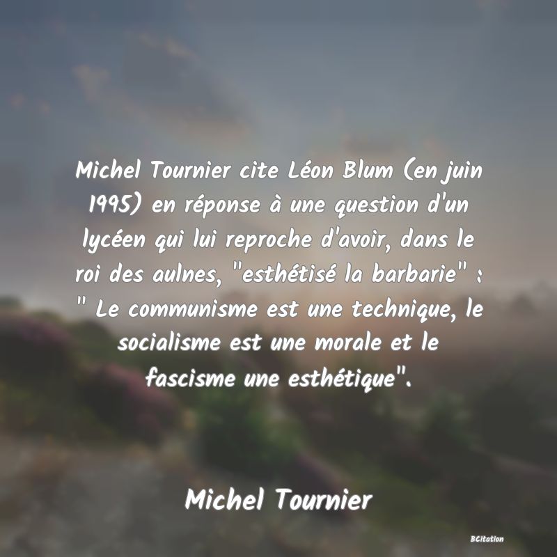 image de citation: Michel Tournier cite Léon Blum (en juin 1995) en réponse à une question d'un lycéen qui lui reproche d'avoir, dans le roi des aulnes,  esthétisé la barbarie  :   Le communisme est une technique, le socialisme est une morale et le fascisme une esthétique .