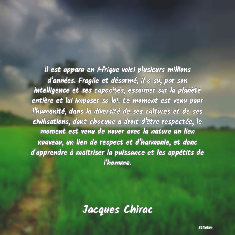 image de citation: Il est apparu en Afrique voici plusieurs millions d'années. Fragile et désarmé, il a su, par son intelligence et ses capacités, essaimer sur la planète entière et lui imposer sa loi. Le moment est venu pour l'humanité, dans la diversité de ses cultures et de ses civilisations, dont chacune a droit d'être respectée, le moment est venu de nouer avec la nature un lien nouveau, un lien de respect et d'harmonie, et donc d'apprendre à maîtriser la puissance et les appétits de l'homme.