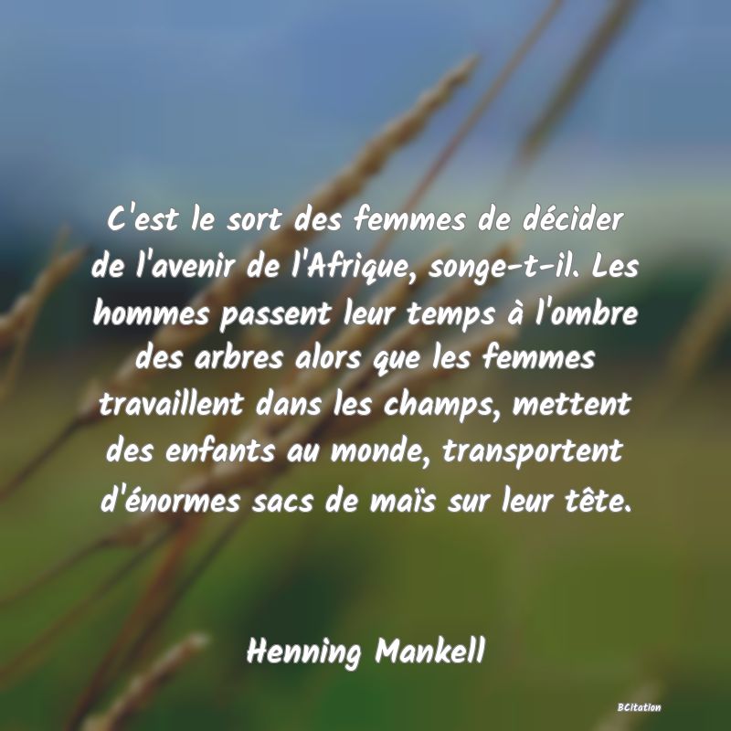 Belle Citation - C'est le sort des femmes de décider de l'avenir de l'Afrique, songe-t-il. Les hommes passent leur temps à l'ombre des arbres alors que les femmes travaillent dans les champs, mettent des enfants au monde, transportent d'énormes sacs de maïs sur leur tête. - Henning Mankell