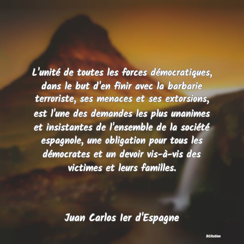 image de citation: L'unité de toutes les forces démocratiques, dans le but d'en finir avec la barbarie terroriste, ses menaces et ses extorsions, est l'une des demandes les plus unanimes et insistantes de l'ensemble de la société espagnole, une obligation pour tous les démocrates et un devoir vis-à-vis des victimes et leurs familles.