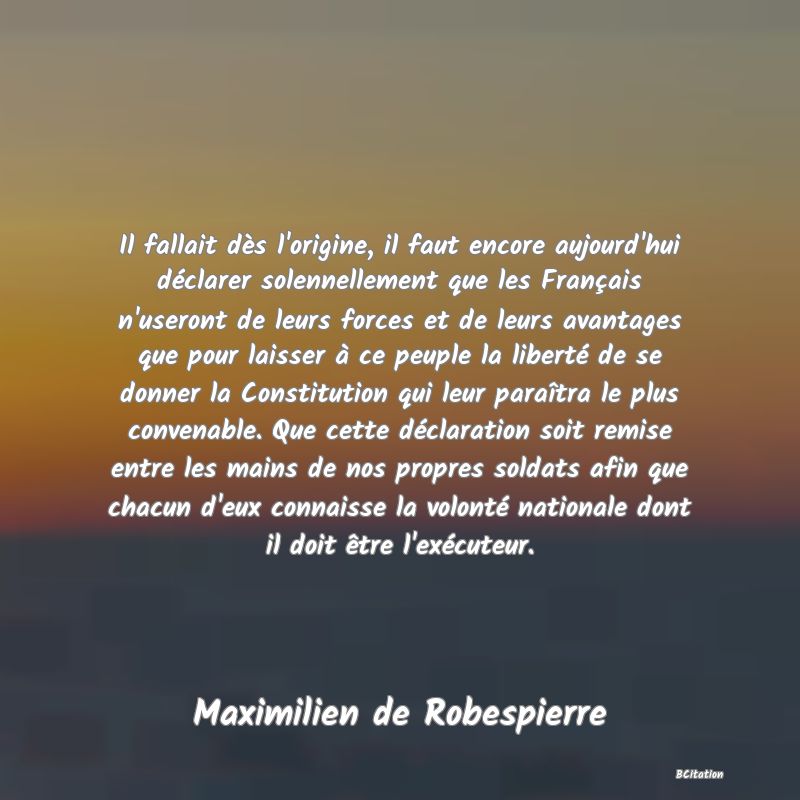 Belle Citation - Il fallait dès l'origine, il faut encore aujourd'hui déclarer solennellement que les Français n'useront de leurs forces et de leurs avantages que pour laisser à ce peuple la liberté de se donner la Constitution qui leur paraîtra le plus convenable. Que cette déclaration soit remise entre les mains de nos propres soldats afin que chacun d'eux connaisse la volonté nationale dont il doit être l'exécuteur. - Maximilien de Robespierre