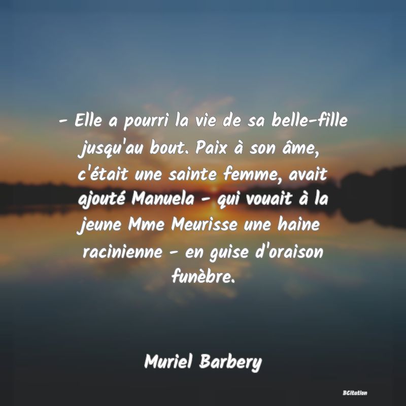 image de citation: - Elle a pourri la vie de sa belle-fille jusqu'au bout. Paix à son âme, c'était une sainte femme, avait ajouté Manuela - qui vouait à la jeune Mme Meurisse une haine racinienne - en guise d'oraison funèbre.