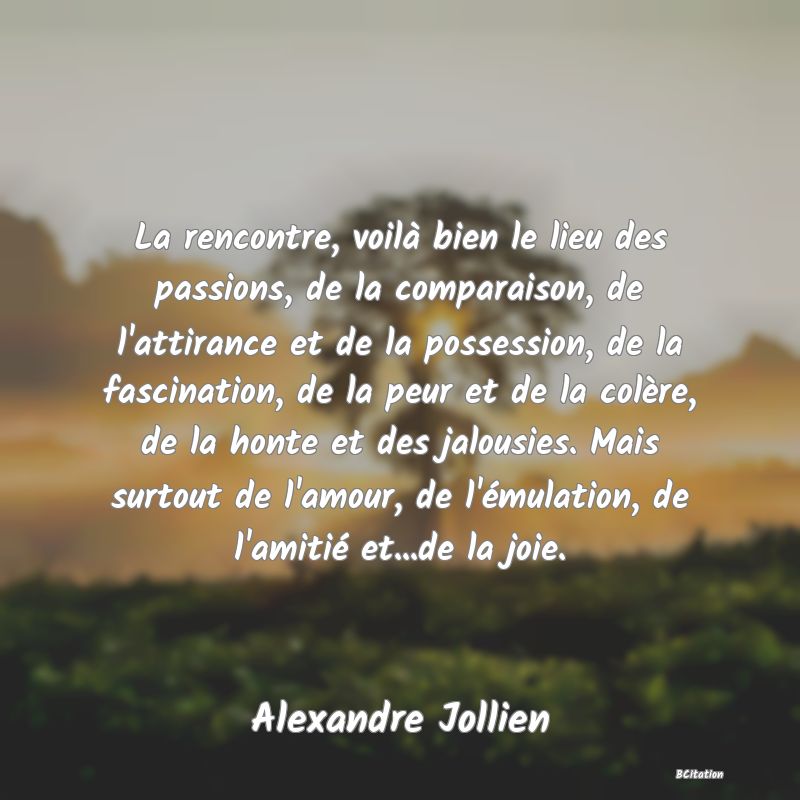 Belle Citation - La rencontre, voilà bien le lieu des passions, de la comparaison, de l'attirance et de la possession, de la fascination, de la peur et de la colère, de la honte et des jalousies. Mais surtout de l'amour, de l'émulation, de l'amitié et...de la joie. - Alexandre Jollien