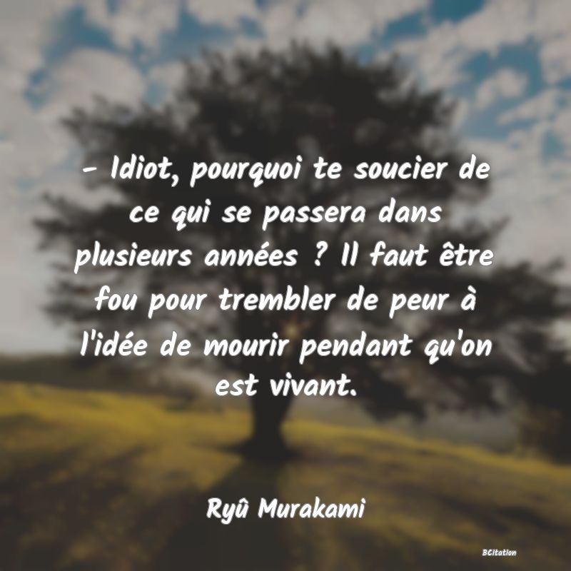 image de citation: - Idiot, pourquoi te soucier de ce qui se passera dans plusieurs années ? Il faut être fou pour trembler de peur à l'idée de mourir pendant qu'on est vivant.