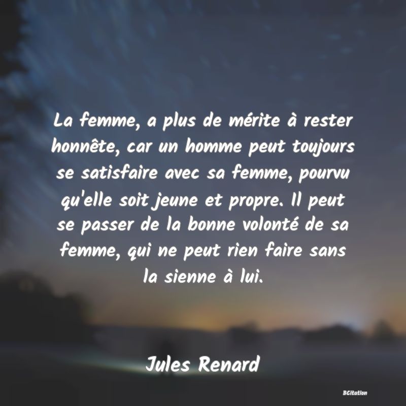 image de citation: La femme, a plus de mérite à rester honnête, car un homme peut toujours se satisfaire avec sa femme, pourvu qu'elle soit jeune et propre. Il peut se passer de la bonne volonté de sa femme, qui ne peut rien faire sans la sienne à lui.