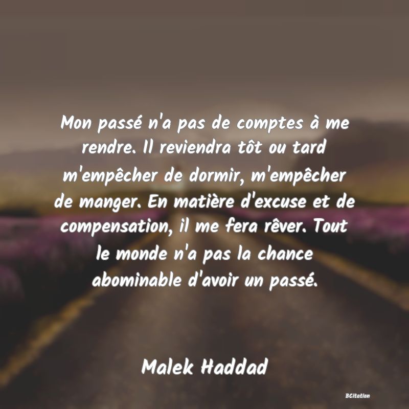 Belle Citation - Mon passé n'a pas de comptes à me rendre. Il reviendra tôt ou tard m'empêcher de dormir, m'empêcher de manger. En matière d'excuse et de compensation, il me fera rêver. Tout le monde n'a pas la chance abominable d'avoir un passé. - Malek Haddad