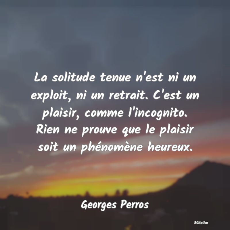 image de citation: La solitude tenue n'est ni un exploit, ni un retrait. C'est un plaisir, comme l'incognito. Rien ne prouve que le plaisir soit un phénomène heureux.