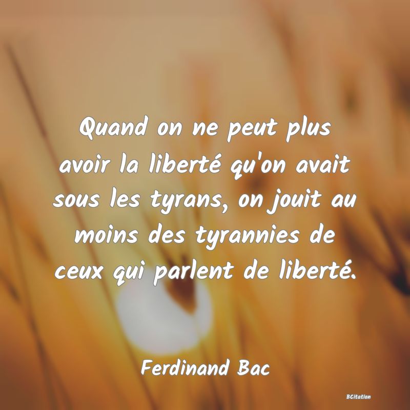 Belle Citation - Quand on ne peut plus avoir la liberté qu'on avait sous les tyrans, on jouit au moins des tyrannies de ceux qui parlent de liberté. - Ferdinand Bac
