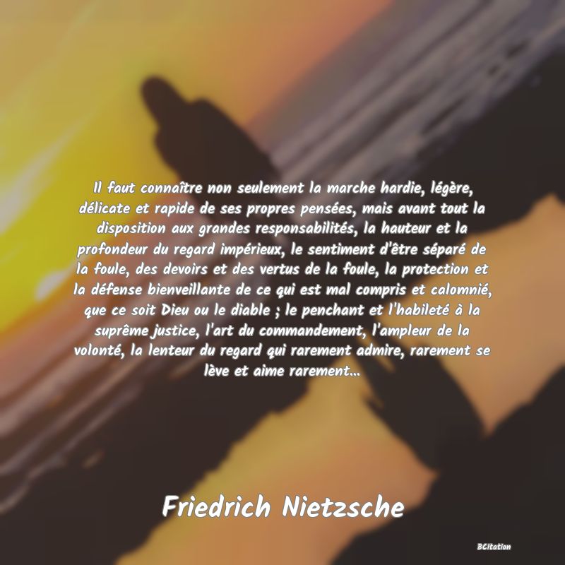 image de citation: Il faut connaître non seulement la marche hardie, légère, délicate et rapide de ses propres pensées, mais avant tout la disposition aux grandes responsabilités, la hauteur et la profondeur du regard impérieux, le sentiment d'être séparé de la foule, des devoirs et des vertus de la foule, la protection et la défense bienveillante de ce qui est mal compris et calomnié, que ce soit Dieu ou le diable ; le penchant et l'habileté à la suprême justice, l'art du commandement, l'ampleur de la volonté, la lenteur du regard qui rarement admire, rarement se lève et aime rarement...