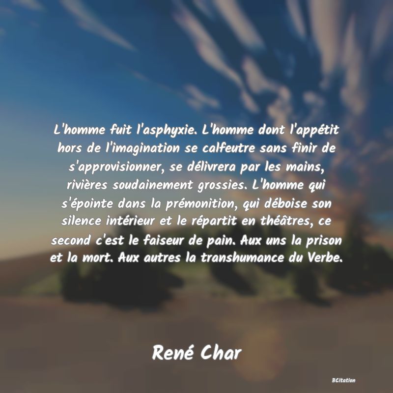 image de citation: L'homme fuit l'asphyxie. L'homme dont l'appétit hors de l'imagination se calfeutre sans finir de s'approvisionner, se délivrera par les mains, rivières soudainement grossies. L'homme qui s'épointe dans la prémonition, qui déboise son silence intérieur et le répartit en théâtres, ce second c'est le faiseur de pain. Aux uns la prison et la mort. Aux autres la transhumance du Verbe.