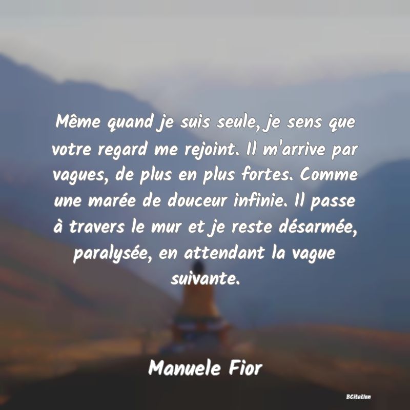 image de citation: Même quand je suis seule, je sens que votre regard me rejoint. Il m'arrive par vagues, de plus en plus fortes. Comme une marée de douceur infinie. Il passe à travers le mur et je reste désarmée, paralysée, en attendant la vague suivante.