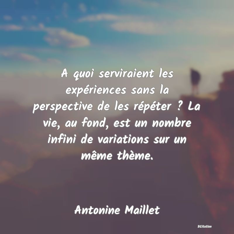 image de citation: A quoi serviraient les expériences sans la perspective de les répéter ? La vie, au fond, est un nombre infini de variations sur un même thème.