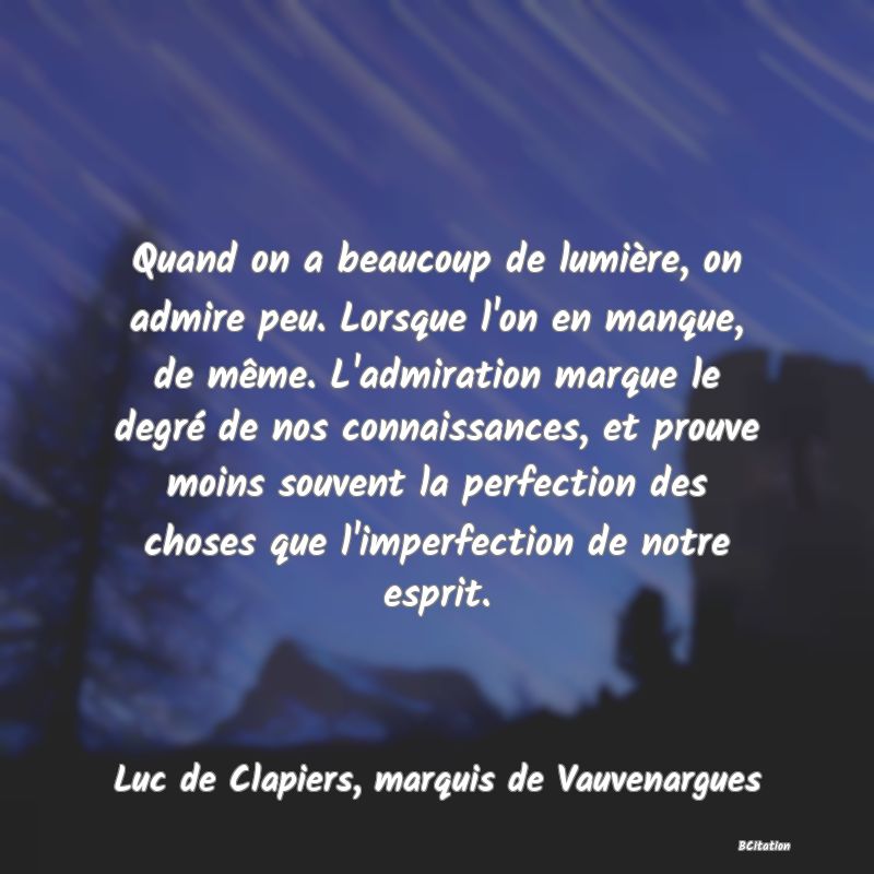 image de citation: Quand on a beaucoup de lumière, on admire peu. Lorsque l'on en manque, de même. L'admiration marque le degré de nos connaissances, et prouve moins souvent la perfection des choses que l'imperfection de notre esprit.