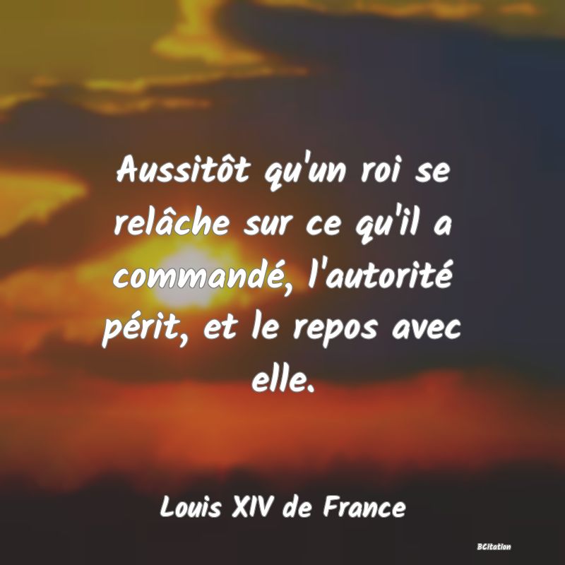 Belle Citation - Aussitôt qu'un roi se relâche sur ce qu'il a commandé, l'autorité périt, et le repos avec elle. - Louis XIV de France