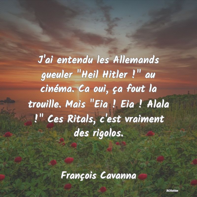 image de citation: J'ai entendu les Allemands gueuler  Heil Hitler !  au cinéma. Ca oui, ça fout la trouille. Mais  Eia ! Eia ! Alala !  Ces Ritals, c'est vraiment des rigolos.