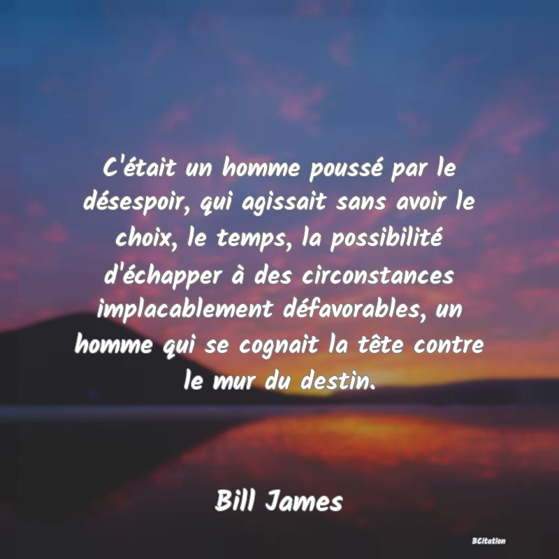 image de citation: C'était un homme poussé par le désespoir, qui agissait sans avoir le choix, le temps, la possibilité d'échapper à des circonstances implacablement défavorables, un homme qui se cognait la tête contre le mur du destin.