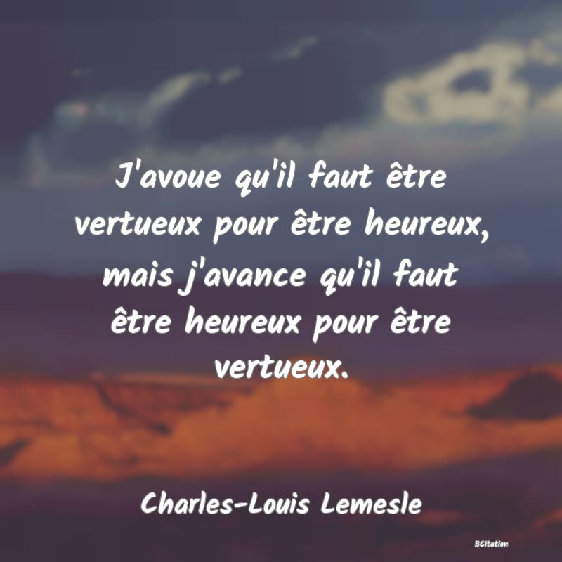 image de citation: J'avoue qu'il faut être vertueux pour être heureux, mais j'avance qu'il faut être heureux pour être vertueux.