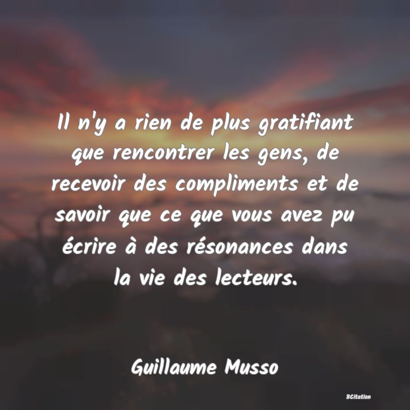 Belle Citation - Il n'y a rien de plus gratifiant que rencontrer les gens, de recevoir des compliments et de savoir que ce que vous avez pu écrire à des résonances dans la vie des lecteurs. - Guillaume Musso